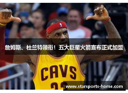 詹姆斯、杜兰特领衔！五大巨星火箭宣布正式加盟