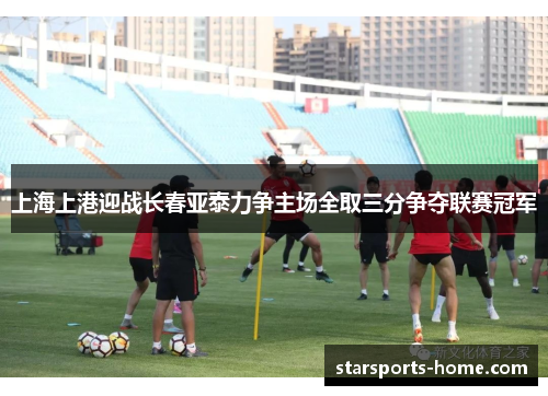上海上港迎战长春亚泰力争主场全取三分争夺联赛冠军