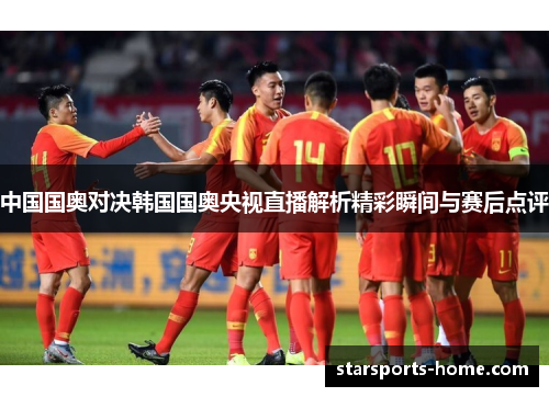 中国国奥对决韩国国奥央视直播解析精彩瞬间与赛后点评